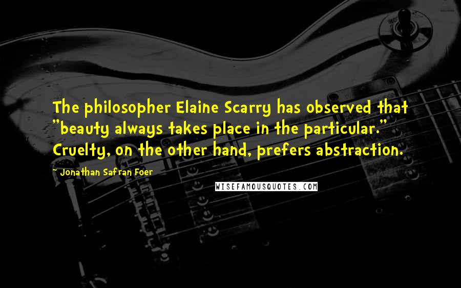 Jonathan Safran Foer Quotes: The philosopher Elaine Scarry has observed that "beauty always takes place in the particular." Cruelty, on the other hand, prefers abstraction.