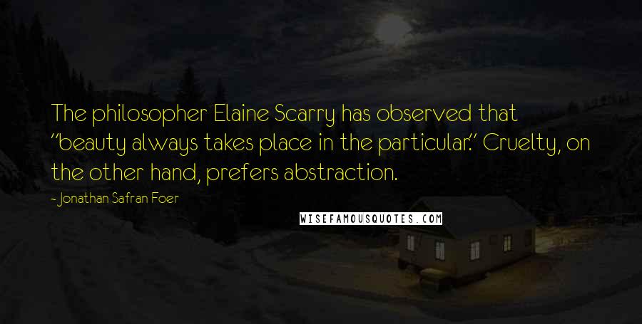 Jonathan Safran Foer Quotes: The philosopher Elaine Scarry has observed that "beauty always takes place in the particular." Cruelty, on the other hand, prefers abstraction.