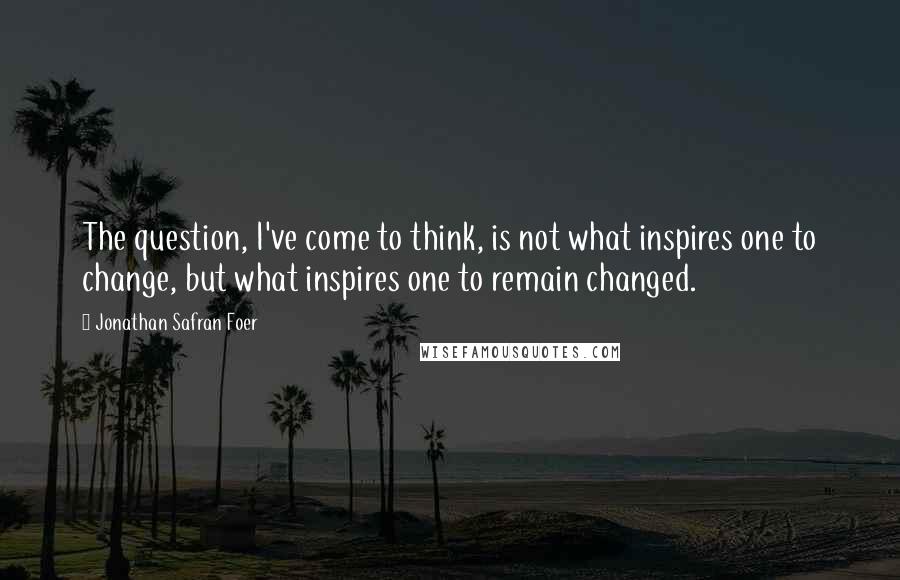 Jonathan Safran Foer Quotes: The question, I've come to think, is not what inspires one to change, but what inspires one to remain changed.