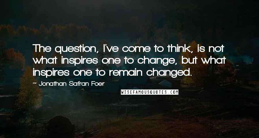 Jonathan Safran Foer Quotes: The question, I've come to think, is not what inspires one to change, but what inspires one to remain changed.