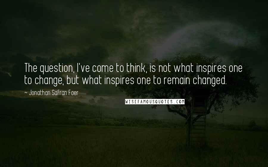 Jonathan Safran Foer Quotes: The question, I've come to think, is not what inspires one to change, but what inspires one to remain changed.