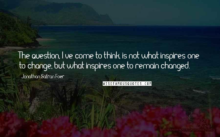 Jonathan Safran Foer Quotes: The question, I've come to think, is not what inspires one to change, but what inspires one to remain changed.