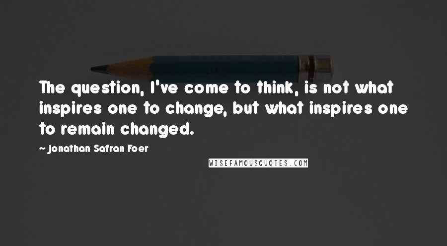 Jonathan Safran Foer Quotes: The question, I've come to think, is not what inspires one to change, but what inspires one to remain changed.