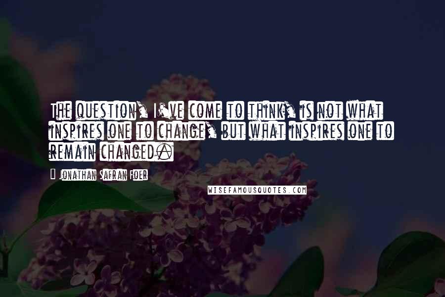 Jonathan Safran Foer Quotes: The question, I've come to think, is not what inspires one to change, but what inspires one to remain changed.