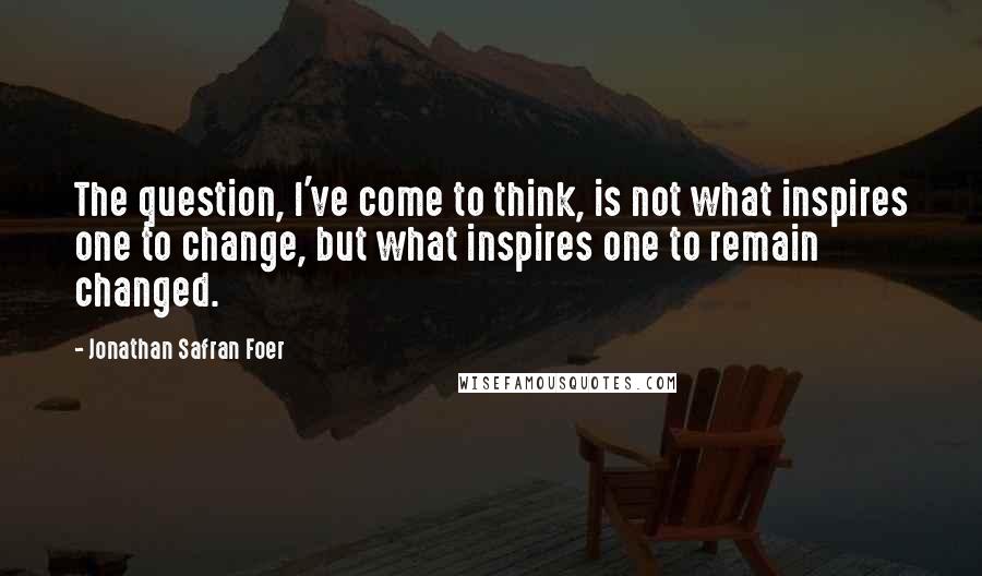 Jonathan Safran Foer Quotes: The question, I've come to think, is not what inspires one to change, but what inspires one to remain changed.