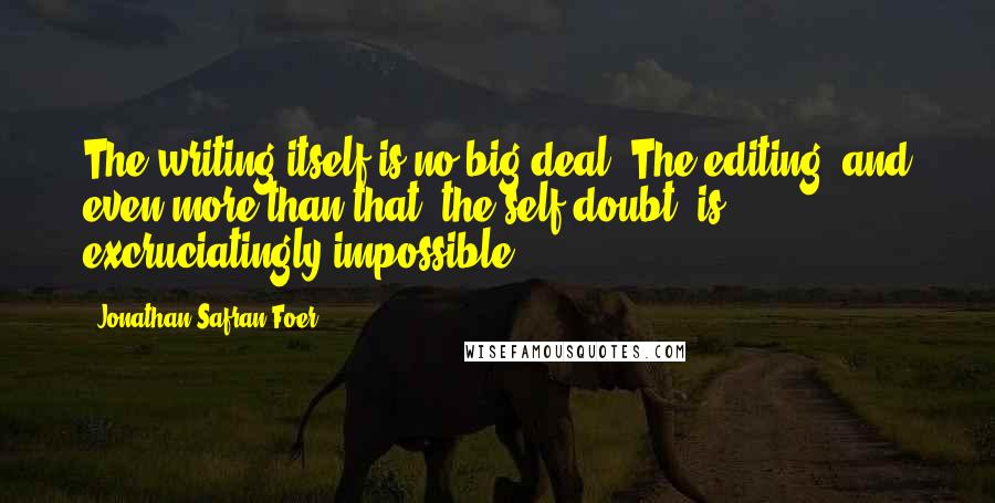 Jonathan Safran Foer Quotes: The writing itself is no big deal. The editing, and even more than that, the self-doubt, is excruciatingly impossible.