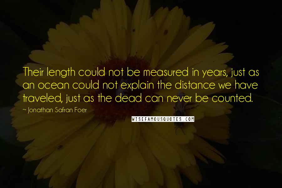 Jonathan Safran Foer Quotes: Their length could not be measured in years, just as an ocean could not explain the distance we have traveled, just as the dead can never be counted.