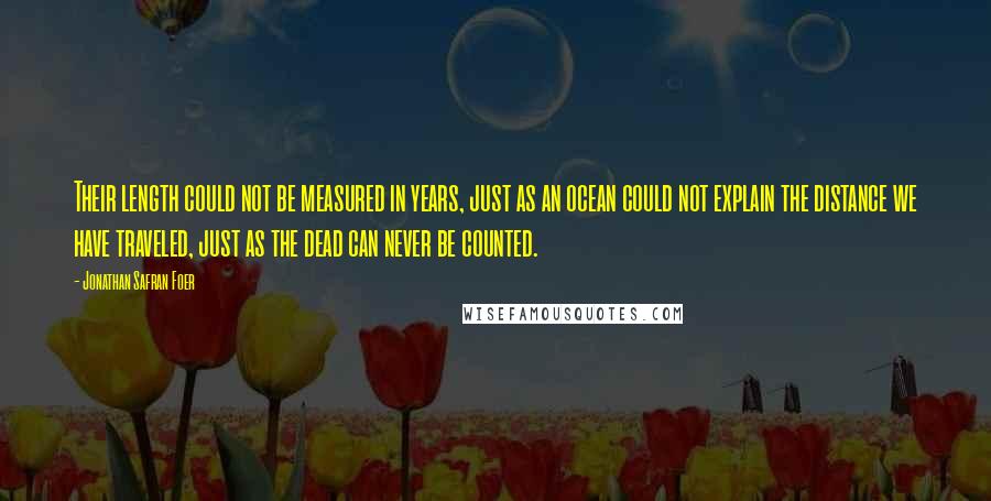 Jonathan Safran Foer Quotes: Their length could not be measured in years, just as an ocean could not explain the distance we have traveled, just as the dead can never be counted.