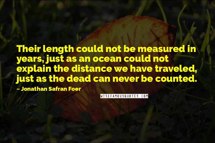 Jonathan Safran Foer Quotes: Their length could not be measured in years, just as an ocean could not explain the distance we have traveled, just as the dead can never be counted.