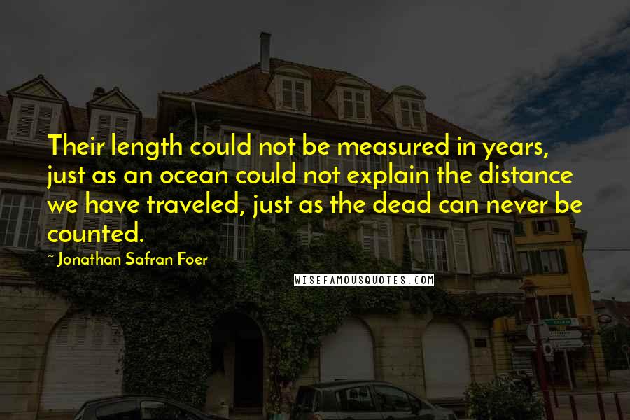 Jonathan Safran Foer Quotes: Their length could not be measured in years, just as an ocean could not explain the distance we have traveled, just as the dead can never be counted.