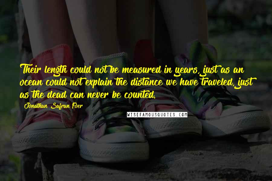 Jonathan Safran Foer Quotes: Their length could not be measured in years, just as an ocean could not explain the distance we have traveled, just as the dead can never be counted.