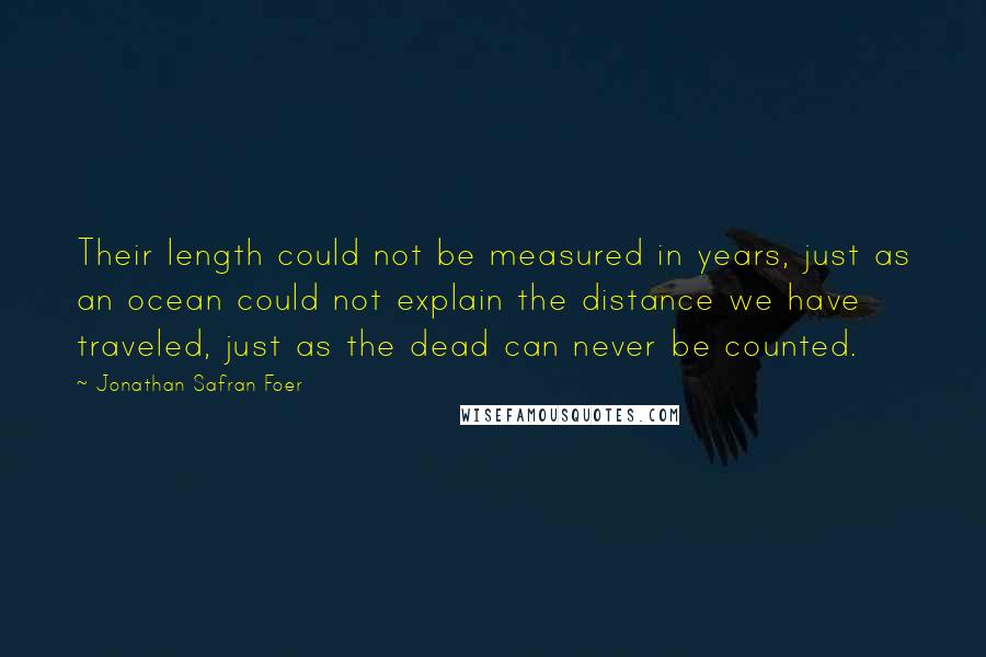 Jonathan Safran Foer Quotes: Their length could not be measured in years, just as an ocean could not explain the distance we have traveled, just as the dead can never be counted.