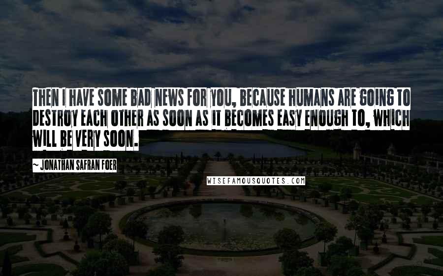 Jonathan Safran Foer Quotes: Then I have some bad news for you, because humans are going to destroy each other as soon as it becomes easy enough to, which will be very soon.