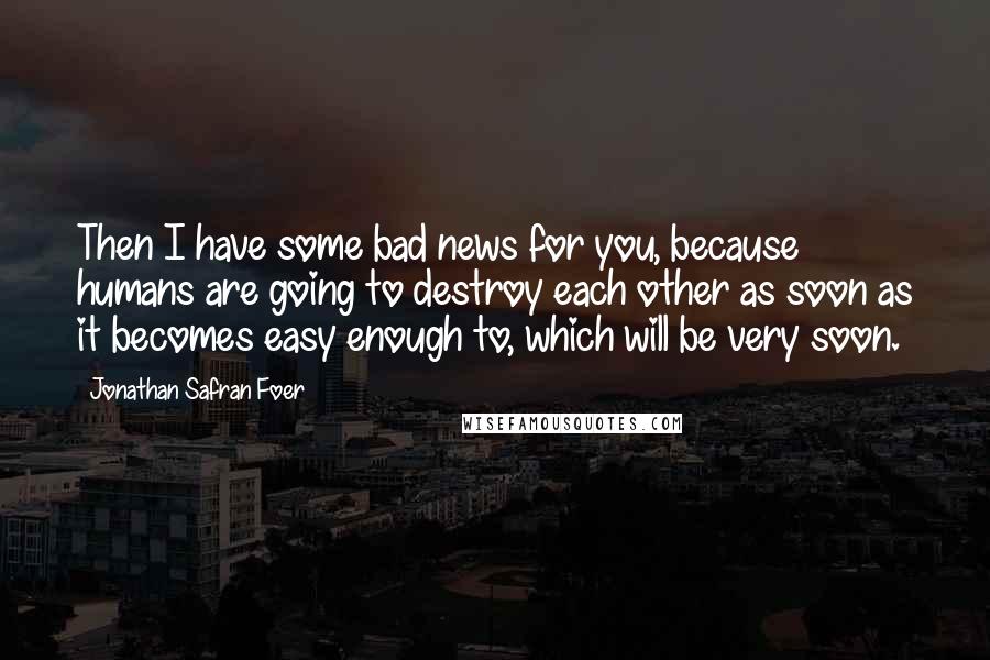 Jonathan Safran Foer Quotes: Then I have some bad news for you, because humans are going to destroy each other as soon as it becomes easy enough to, which will be very soon.