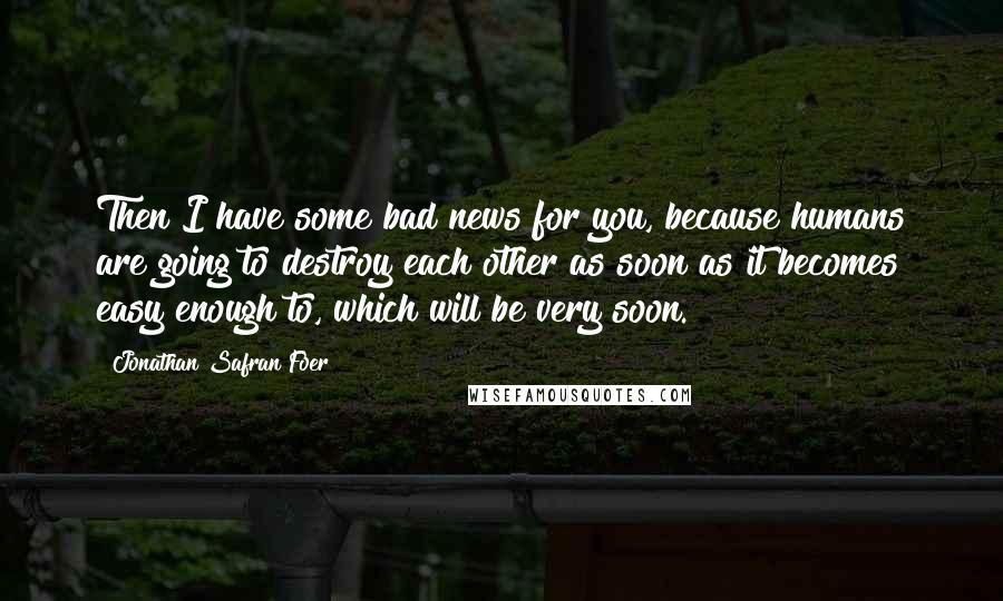 Jonathan Safran Foer Quotes: Then I have some bad news for you, because humans are going to destroy each other as soon as it becomes easy enough to, which will be very soon.