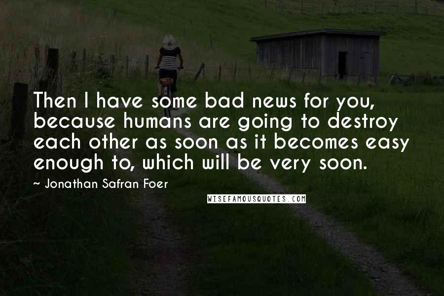 Jonathan Safran Foer Quotes: Then I have some bad news for you, because humans are going to destroy each other as soon as it becomes easy enough to, which will be very soon.