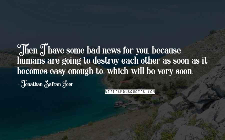 Jonathan Safran Foer Quotes: Then I have some bad news for you, because humans are going to destroy each other as soon as it becomes easy enough to, which will be very soon.