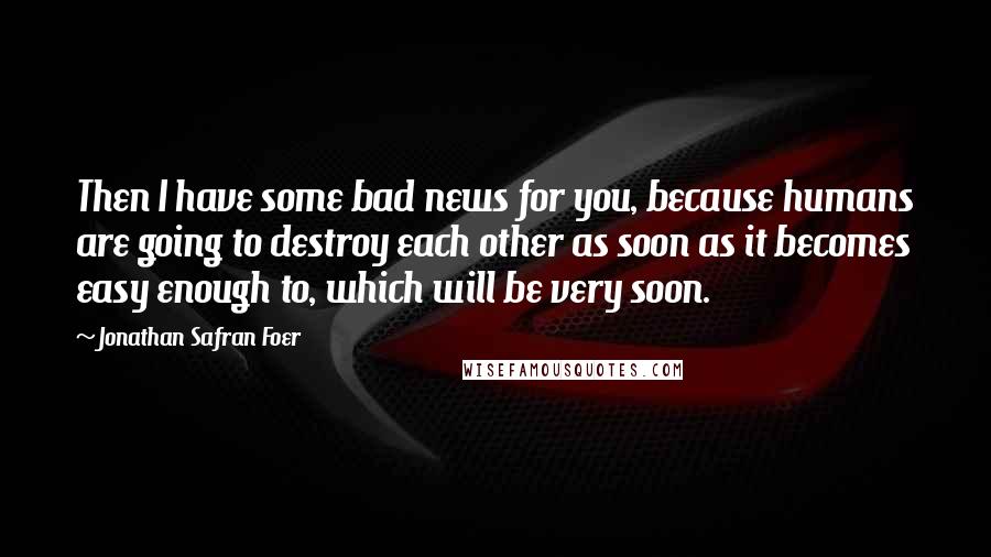 Jonathan Safran Foer Quotes: Then I have some bad news for you, because humans are going to destroy each other as soon as it becomes easy enough to, which will be very soon.