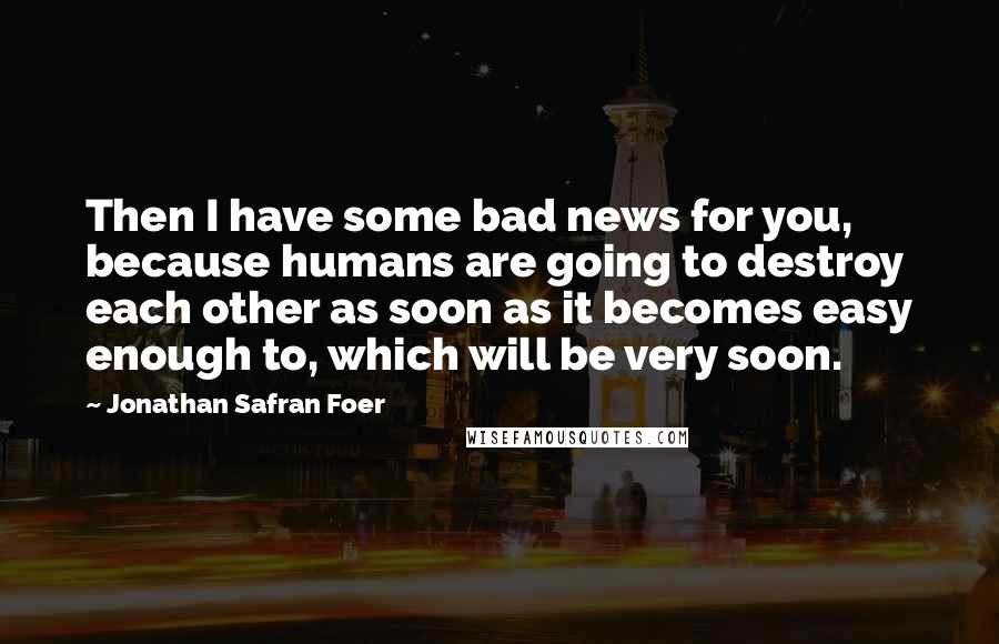 Jonathan Safran Foer Quotes: Then I have some bad news for you, because humans are going to destroy each other as soon as it becomes easy enough to, which will be very soon.