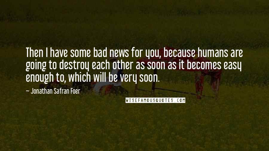 Jonathan Safran Foer Quotes: Then I have some bad news for you, because humans are going to destroy each other as soon as it becomes easy enough to, which will be very soon.