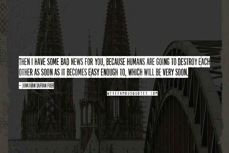 Jonathan Safran Foer Quotes: Then I have some bad news for you, because humans are going to destroy each other as soon as it becomes easy enough to, which will be very soon.