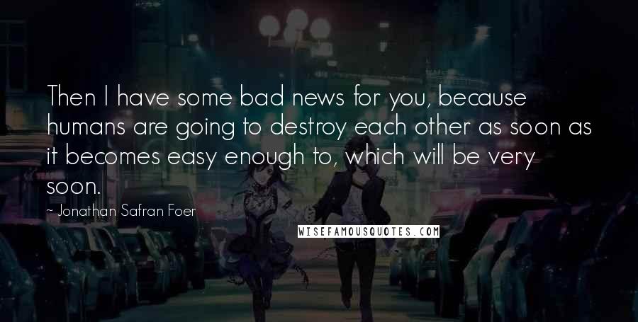 Jonathan Safran Foer Quotes: Then I have some bad news for you, because humans are going to destroy each other as soon as it becomes easy enough to, which will be very soon.