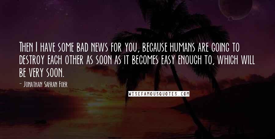 Jonathan Safran Foer Quotes: Then I have some bad news for you, because humans are going to destroy each other as soon as it becomes easy enough to, which will be very soon.