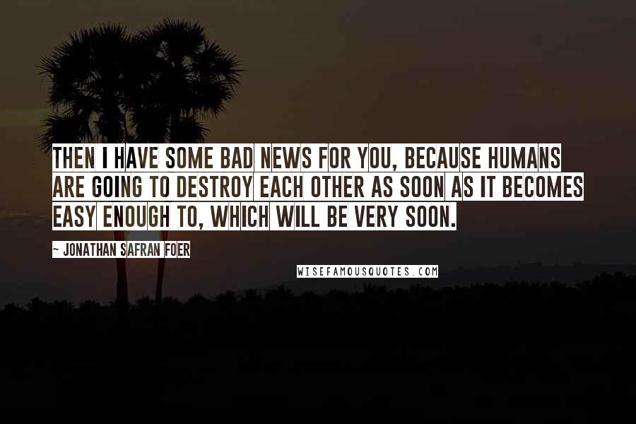 Jonathan Safran Foer Quotes: Then I have some bad news for you, because humans are going to destroy each other as soon as it becomes easy enough to, which will be very soon.