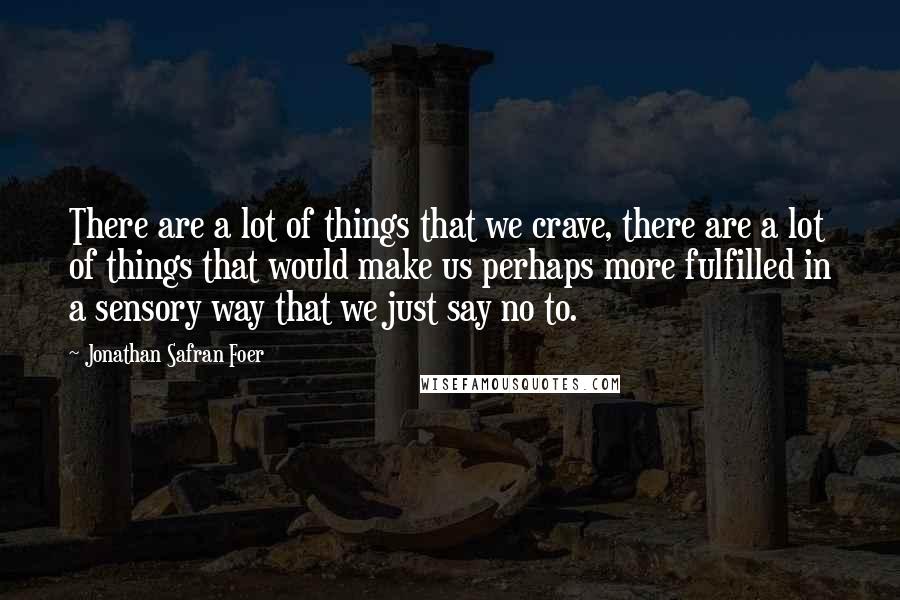 Jonathan Safran Foer Quotes: There are a lot of things that we crave, there are a lot of things that would make us perhaps more fulfilled in a sensory way that we just say no to.