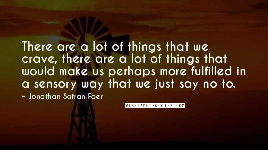 Jonathan Safran Foer Quotes: There are a lot of things that we crave, there are a lot of things that would make us perhaps more fulfilled in a sensory way that we just say no to.