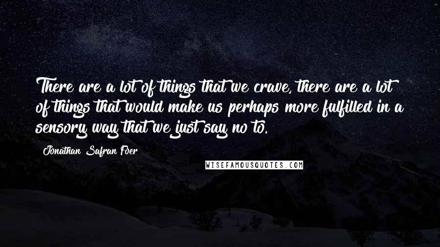 Jonathan Safran Foer Quotes: There are a lot of things that we crave, there are a lot of things that would make us perhaps more fulfilled in a sensory way that we just say no to.