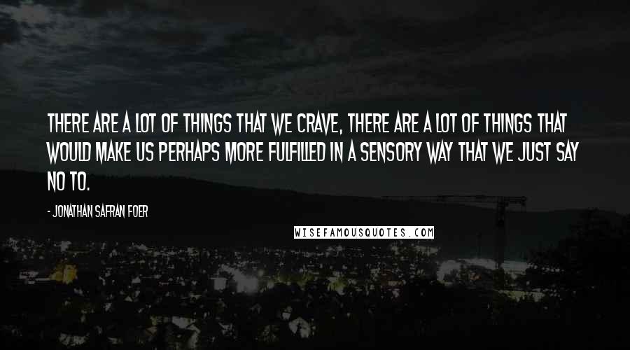 Jonathan Safran Foer Quotes: There are a lot of things that we crave, there are a lot of things that would make us perhaps more fulfilled in a sensory way that we just say no to.