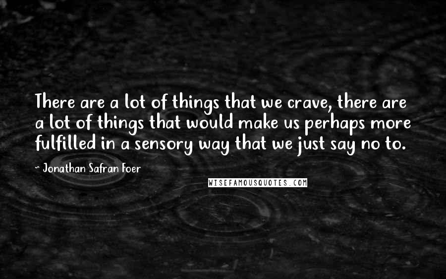 Jonathan Safran Foer Quotes: There are a lot of things that we crave, there are a lot of things that would make us perhaps more fulfilled in a sensory way that we just say no to.