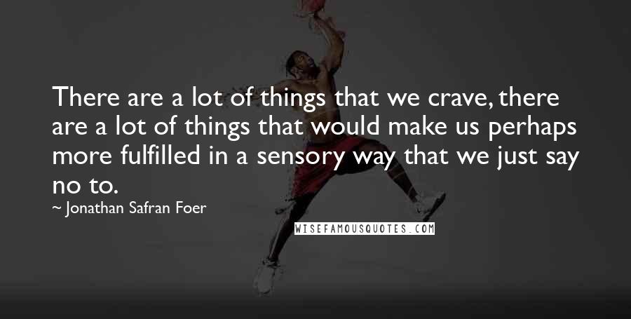 Jonathan Safran Foer Quotes: There are a lot of things that we crave, there are a lot of things that would make us perhaps more fulfilled in a sensory way that we just say no to.