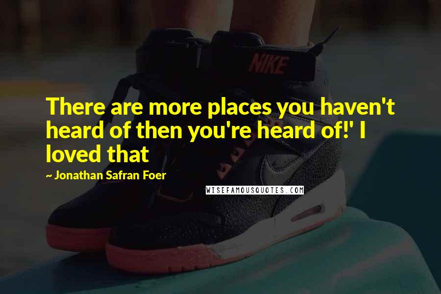 Jonathan Safran Foer Quotes: There are more places you haven't heard of then you're heard of!' I loved that