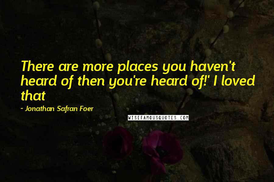Jonathan Safran Foer Quotes: There are more places you haven't heard of then you're heard of!' I loved that