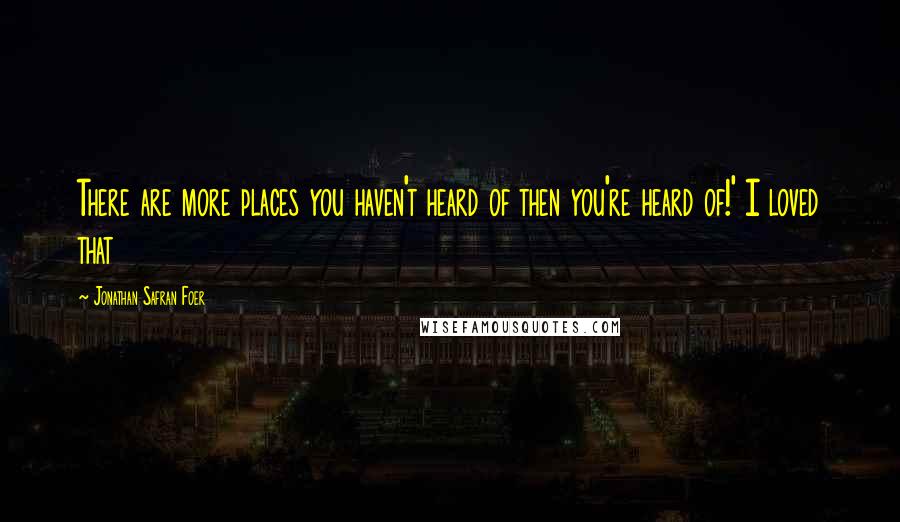 Jonathan Safran Foer Quotes: There are more places you haven't heard of then you're heard of!' I loved that