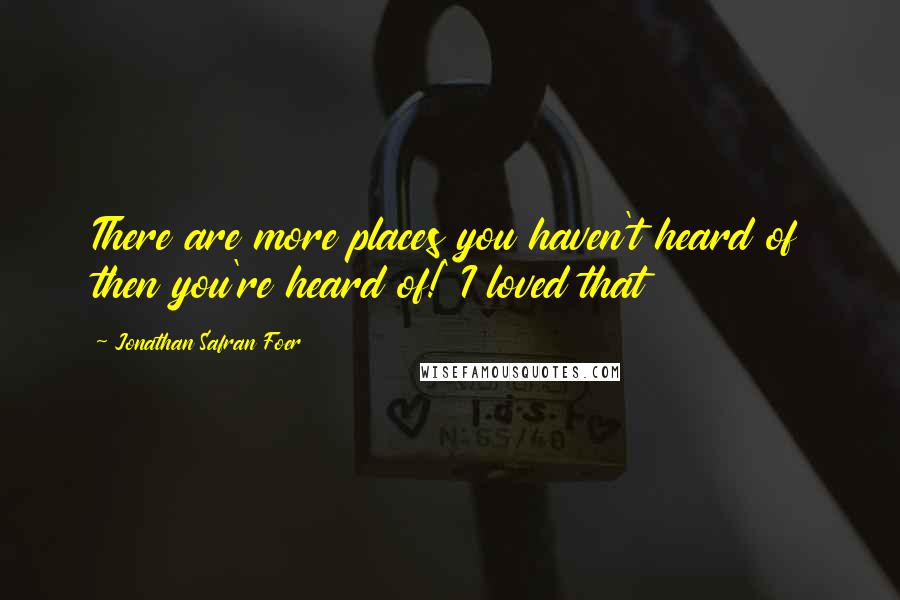 Jonathan Safran Foer Quotes: There are more places you haven't heard of then you're heard of!' I loved that