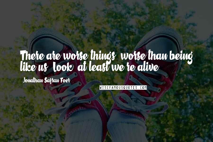 Jonathan Safran Foer Quotes: There are worse things, worse than being like us. Look, at least we're alive.