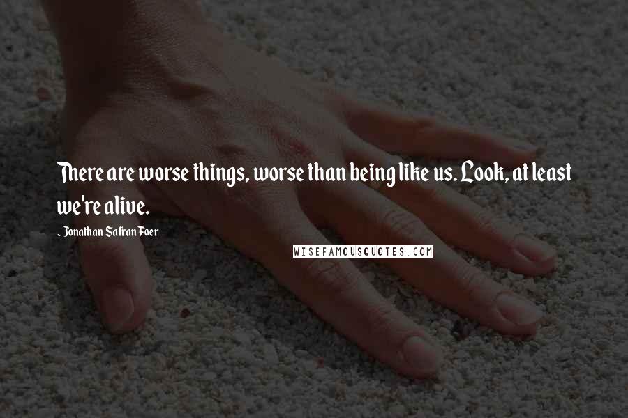 Jonathan Safran Foer Quotes: There are worse things, worse than being like us. Look, at least we're alive.