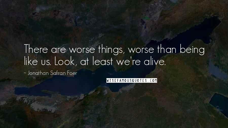 Jonathan Safran Foer Quotes: There are worse things, worse than being like us. Look, at least we're alive.