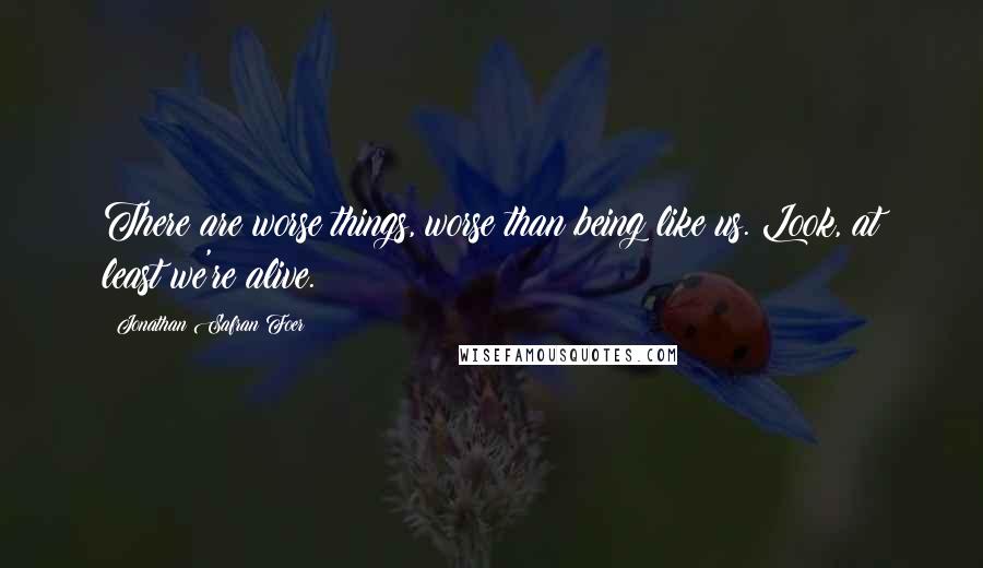 Jonathan Safran Foer Quotes: There are worse things, worse than being like us. Look, at least we're alive.