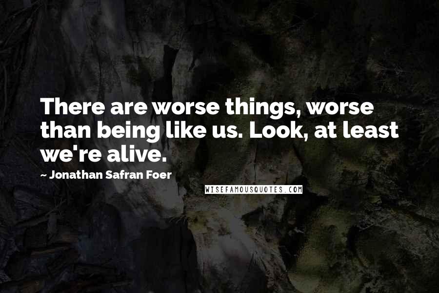 Jonathan Safran Foer Quotes: There are worse things, worse than being like us. Look, at least we're alive.