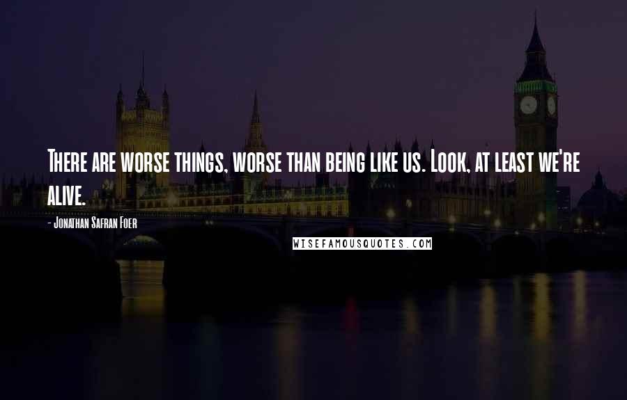 Jonathan Safran Foer Quotes: There are worse things, worse than being like us. Look, at least we're alive.