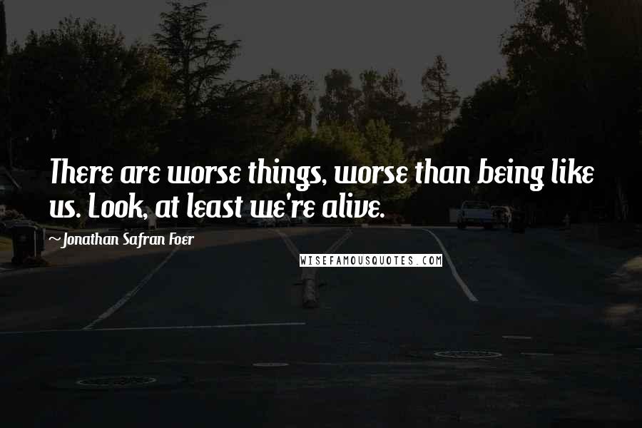 Jonathan Safran Foer Quotes: There are worse things, worse than being like us. Look, at least we're alive.