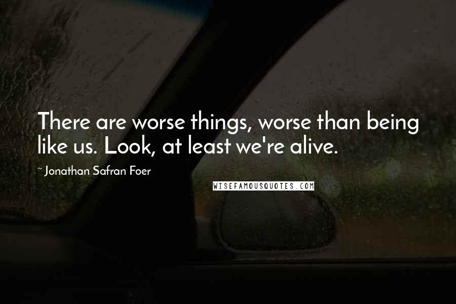 Jonathan Safran Foer Quotes: There are worse things, worse than being like us. Look, at least we're alive.