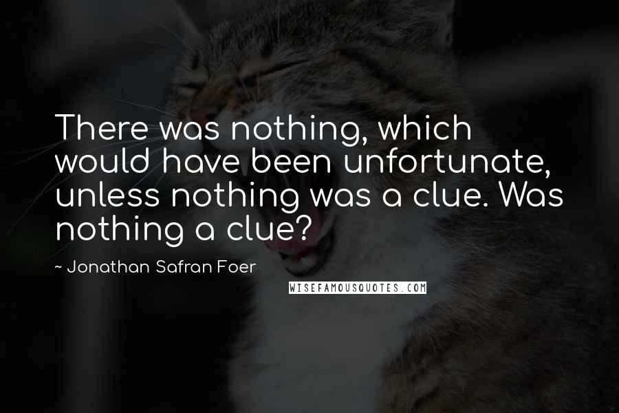 Jonathan Safran Foer Quotes: There was nothing, which would have been unfortunate, unless nothing was a clue. Was nothing a clue?