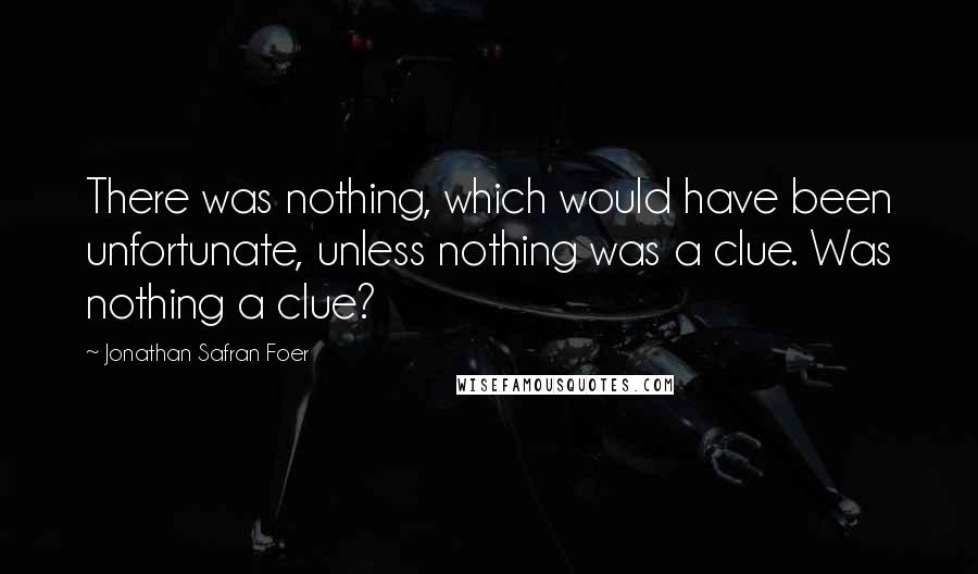 Jonathan Safran Foer Quotes: There was nothing, which would have been unfortunate, unless nothing was a clue. Was nothing a clue?