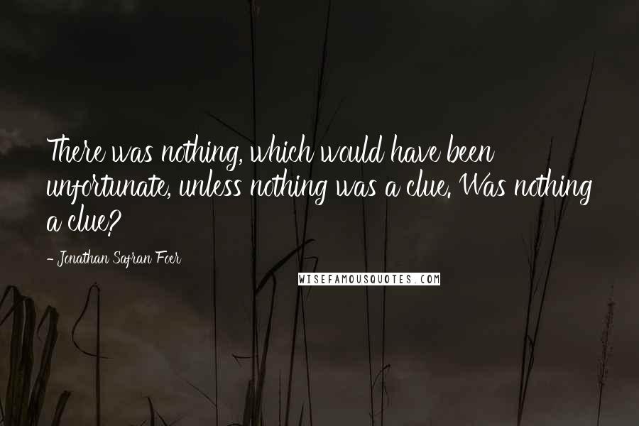 Jonathan Safran Foer Quotes: There was nothing, which would have been unfortunate, unless nothing was a clue. Was nothing a clue?