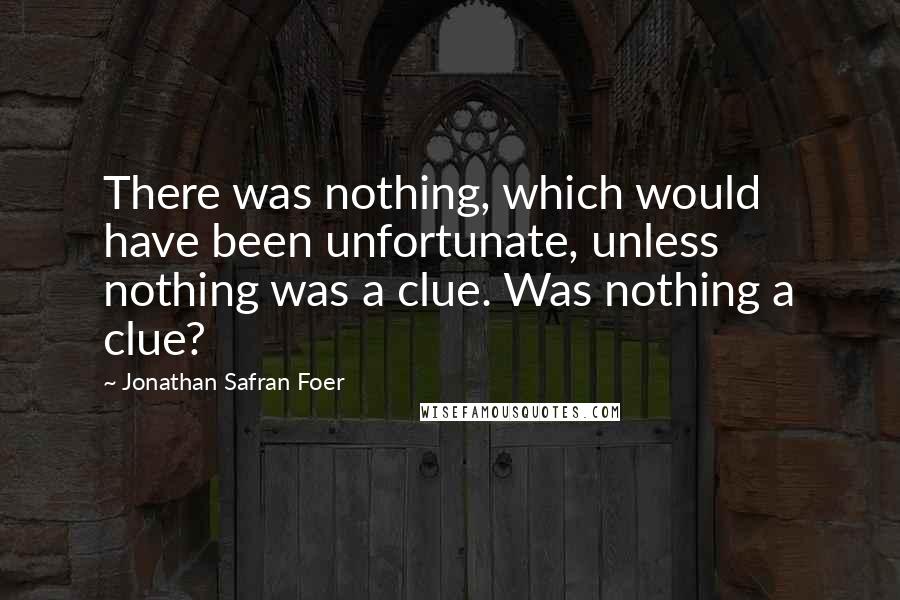 Jonathan Safran Foer Quotes: There was nothing, which would have been unfortunate, unless nothing was a clue. Was nothing a clue?